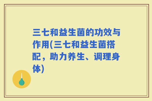 三七和益生菌的功效与作用(三七和益生菌搭配，助力养生、调理身体)