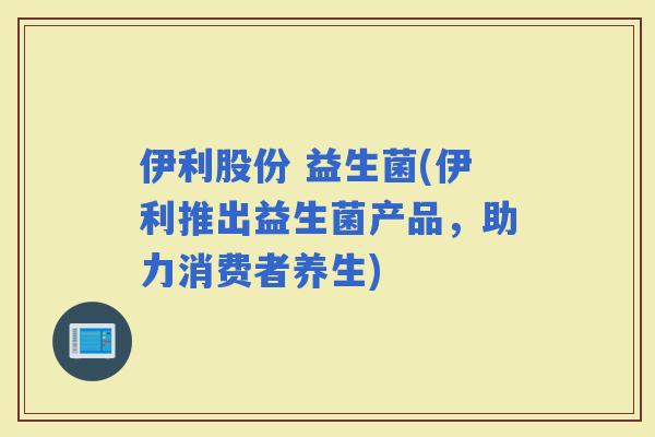 伊利股份 益生菌(伊利推出益生菌产品，助力消费者养生)