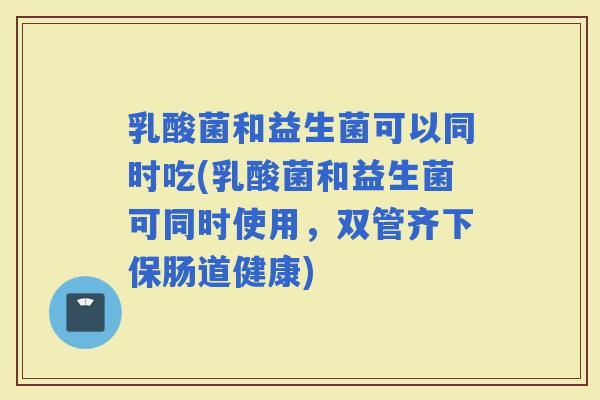 乳酸菌和益生菌可以同时吃(乳酸菌和益生菌可同时使用，双管齐下保肠道健康)