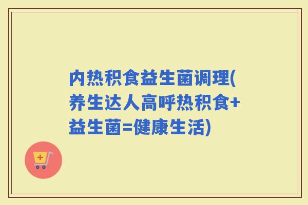 内热积食益生菌调理(养生达人高呼热积食+益生菌=健康生活)