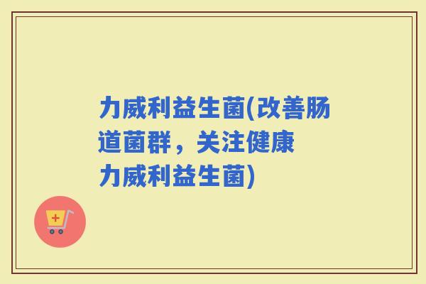力威利益生菌(改善肠道菌群，关注健康  力威利益生菌)
