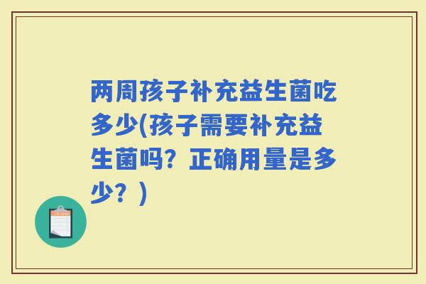两周孩子补充益生菌吃多少(孩子需要补充益生菌吗？正确用量是多少？)