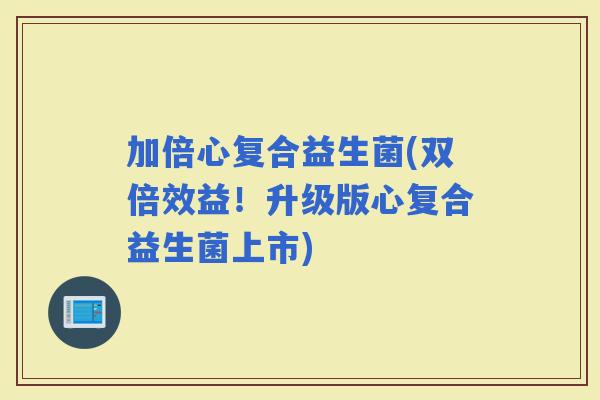 加倍心复合益生菌(双倍效益！升级版心复合益生菌上市)