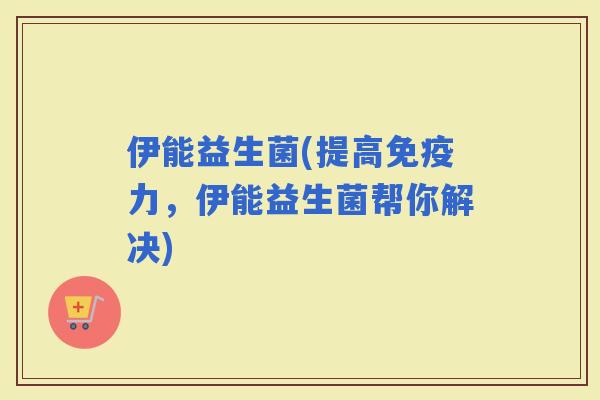 伊能益生菌(提高力，伊能益生菌帮你解决)