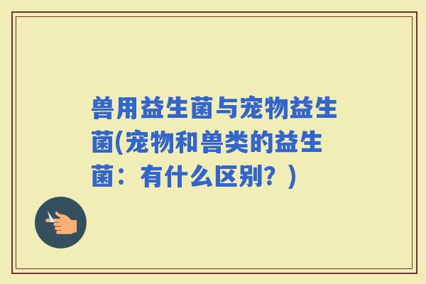 兽用益生菌与宠物益生菌(宠物和兽类的益生菌：有什么区别？)