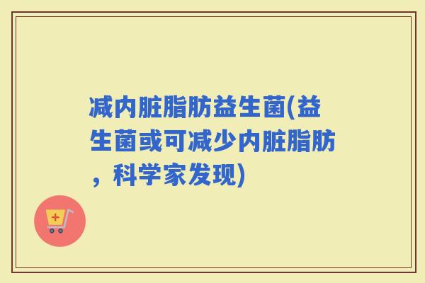 减内脏脂肪益生菌(益生菌或可减少内脏脂肪，科学家发现)