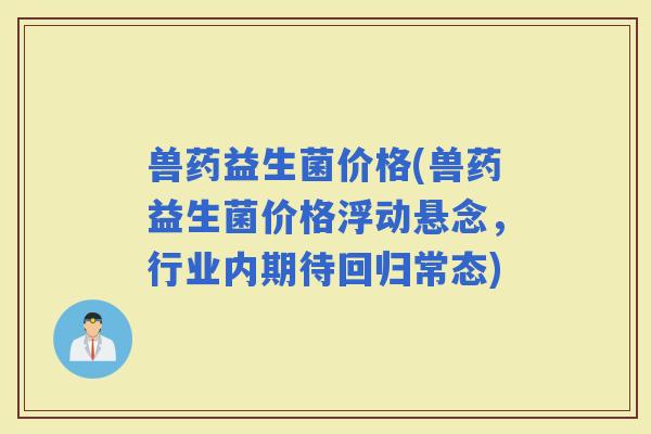 兽药益生菌价格(兽药益生菌价格浮动悬念，行业内期待回归常态)