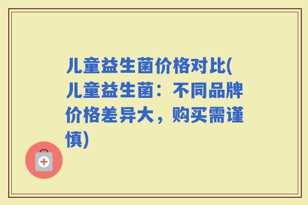 儿童益生菌价格对比(儿童益生菌：不同品牌价格差异大，购买需谨慎)