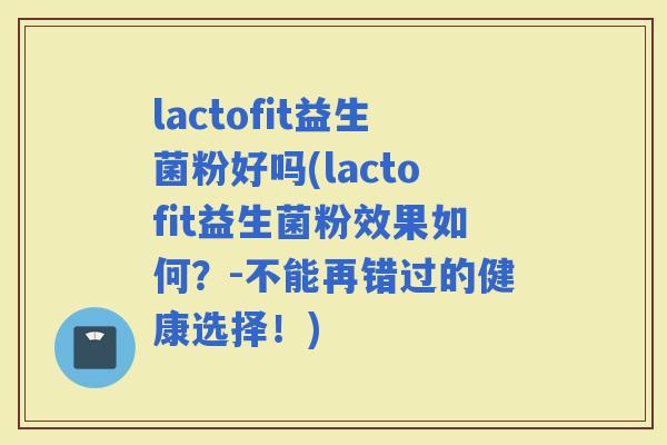 lactofit益生菌粉好吗(lactofit益生菌粉效果如何？-不能再错过的健康选择！)
