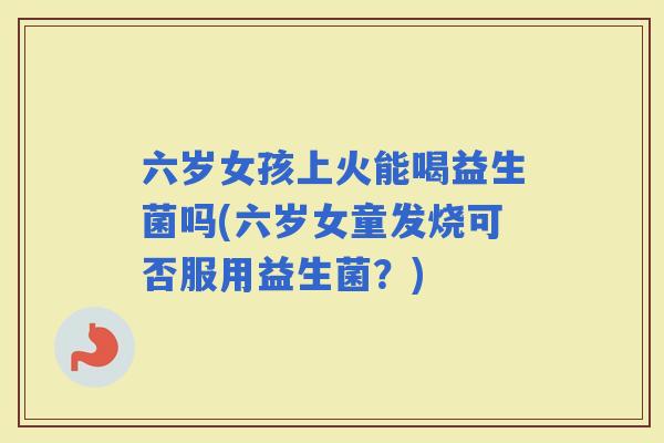 六岁女孩上火能喝益生菌吗(六岁女童发烧可否服用益生菌？)