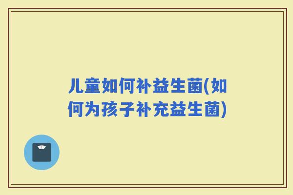 儿童如何补益生菌(如何为孩子补充益生菌)