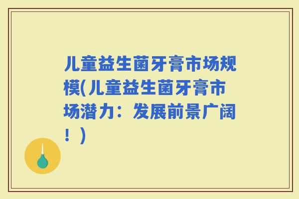 儿童益生菌牙膏市场规模(儿童益生菌牙膏市场潜力：发展前景广阔！)