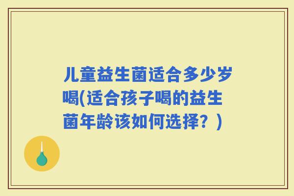 儿童益生菌适合多少岁喝(适合孩子喝的益生菌年龄该如何选择？)