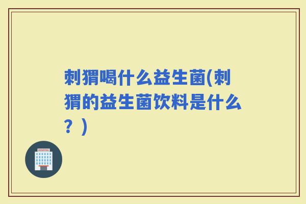 刺猬喝什么益生菌(刺猬的益生菌饮料是什么？)