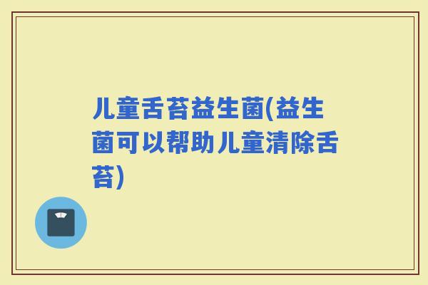 儿童舌苔益生菌(益生菌可以帮助儿童清除舌苔)