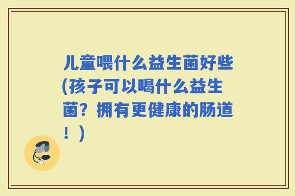 儿童喂什么益生菌好些(孩子可以喝什么益生菌？拥有更健康的肠道！)