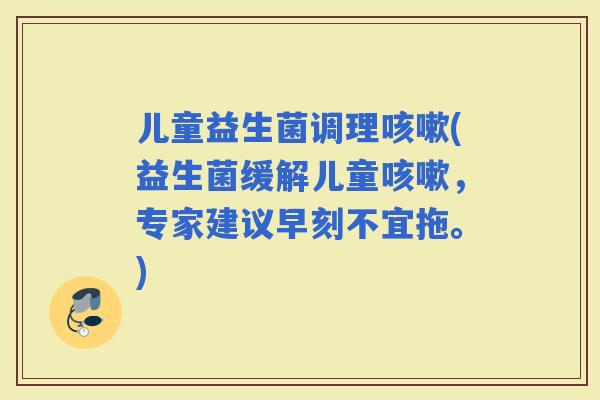 儿童益生菌调理(益生菌缓解儿童，专家建议早刻不宜拖。)