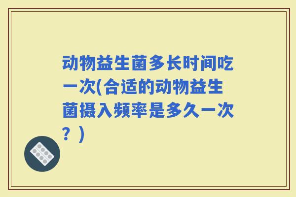 动物益生菌多长时间吃一次(合适的动物益生菌摄入频率是多久一次？)