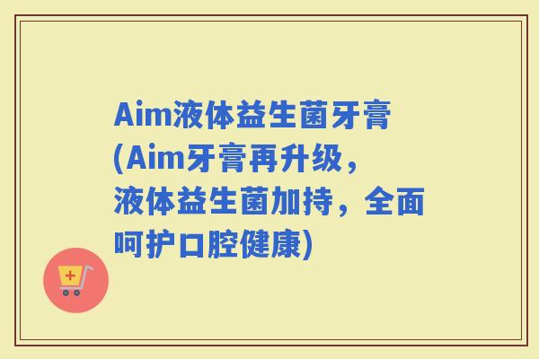 Aim液体益生菌牙膏(Aim牙膏再升级，液体益生菌加持，全面呵护口腔健康)
