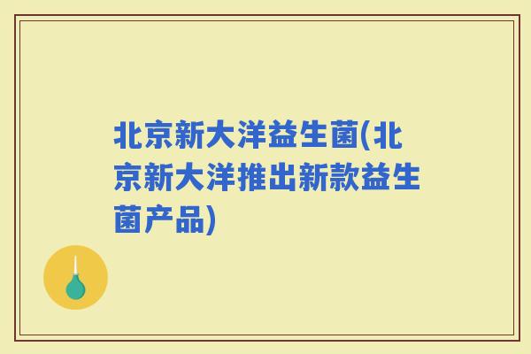 北京新大洋益生菌(北京新大洋推出新款益生菌产品)