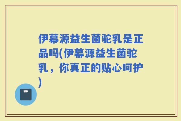 伊幕源益生菌驼乳是正品吗(伊幕源益生菌驼乳，你真正的贴心呵护)