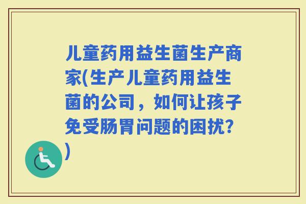儿童药用益生菌生产商家(生产儿童药用益生菌的公司，如何让孩子免受肠胃问题的困扰？)