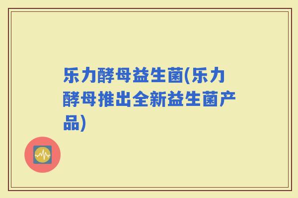 乐力酵母益生菌(乐力酵母推出全新益生菌产品)