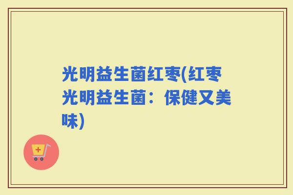 光明益生菌红枣(红枣光明益生菌：保健又美味)