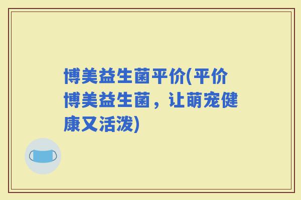 博美益生菌平价(平价博美益生菌，让萌宠健康又活泼)