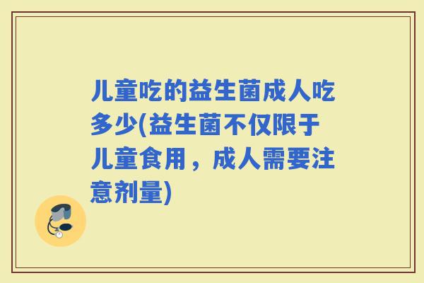 儿童吃的益生菌成人吃多少(益生菌不仅限于儿童食用，成人需要注意剂量)