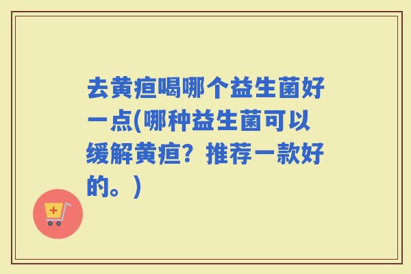 去黄疸喝哪个益生菌好一点(哪种益生菌可以缓解黄疸？推荐一款好的。)