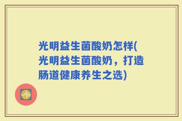光明益生菌酸奶怎样(光明益生菌酸奶，打造肠道健康养生之选)