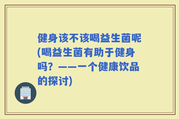 健身该不该喝益生菌呢(喝益生菌有助于健身吗？——一个健康饮品的探讨)