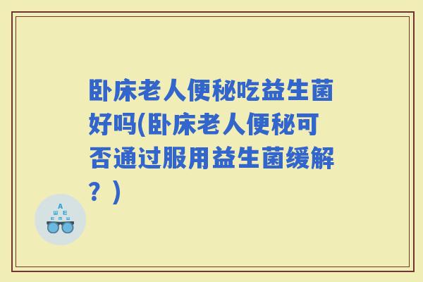 卧床老人吃益生菌好吗(卧床老人可否通过服用益生菌缓解？)
