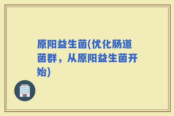 原阳益生菌(优化肠道菌群，从原阳益生菌开始)