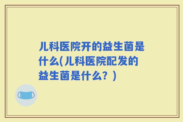 儿科医院开的益生菌是什么(儿科医院配发的益生菌是什么？)