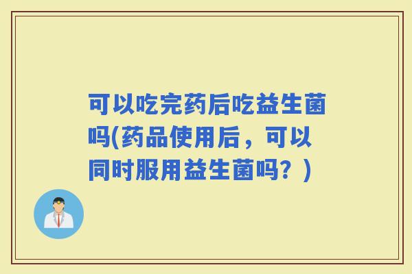 可以吃完药后吃益生菌吗(药品使用后，可以同时服用益生菌吗？)