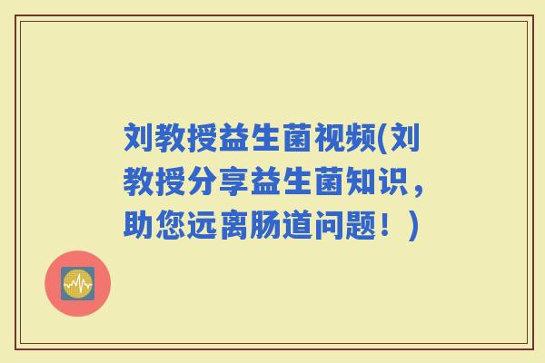 刘教授益生菌视频(刘教授分享益生菌知识，助您远离肠道问题！)