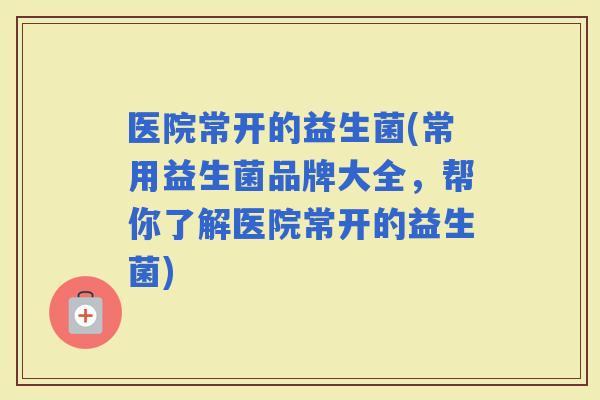 医院常开的益生菌(常用益生菌品牌大全，帮你了解医院常开的益生菌)