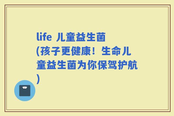life 儿童益生菌(孩子更健康！生命儿童益生菌为你保驾护航)