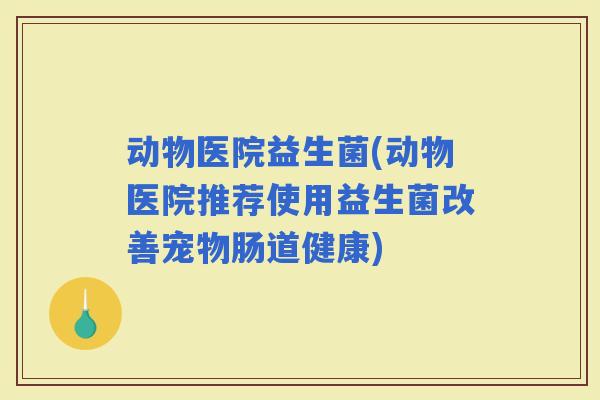 动物医院益生菌(动物医院推荐使用益生菌改善宠物肠道健康)