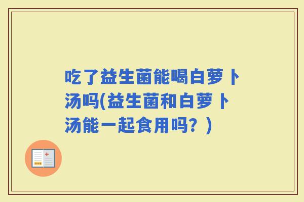 吃了益生菌能喝白萝卜汤吗(益生菌和白萝卜汤能一起食用吗？)