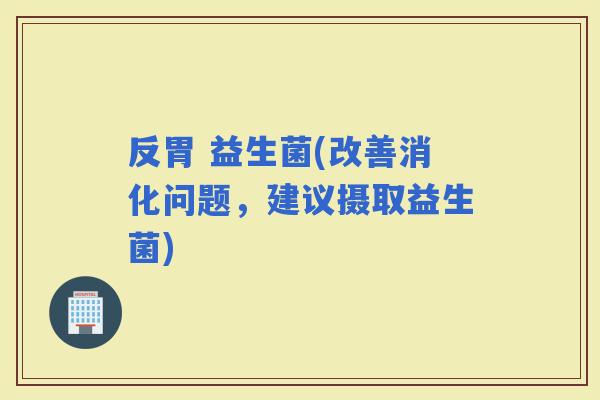 反胃 益生菌(改善消化问题，建议摄取益生菌)