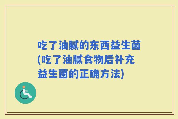 吃了油腻的东西益生菌(吃了油腻食物后补充益生菌的正确方法)