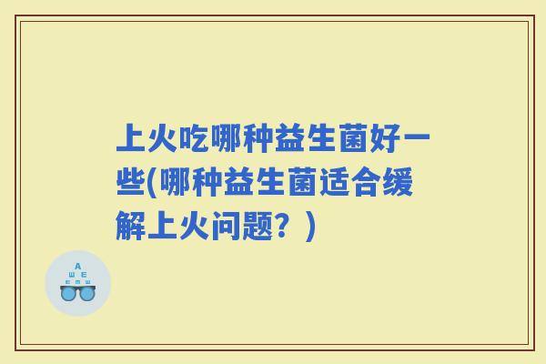 上火吃哪种益生菌好一些(哪种益生菌适合缓解上火问题？)