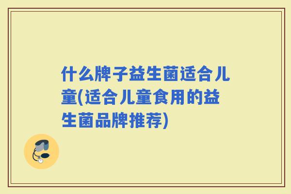 什么牌子益生菌适合儿童(适合儿童食用的益生菌品牌推荐)