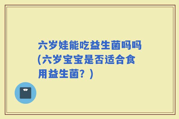 六岁娃能吃益生菌吗吗(六岁宝宝是否适合食用益生菌？)
