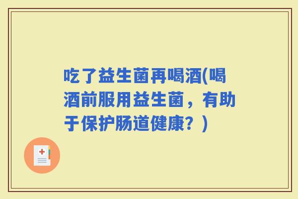 吃了益生菌再喝酒(喝酒前服用益生菌，有助于保护肠道健康？)
