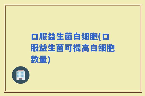 口服益生菌(口服益生菌可提高数量)