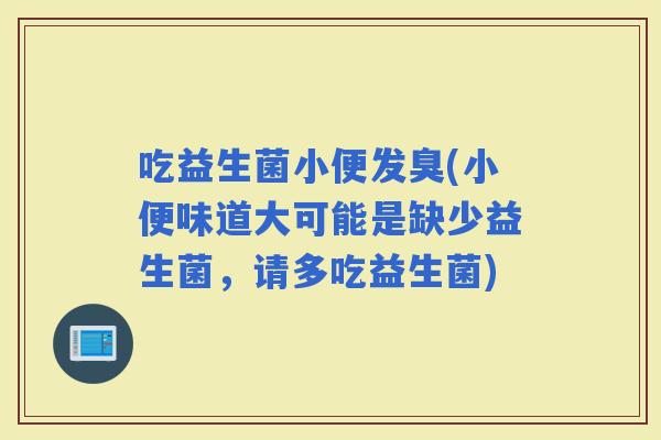 吃益生菌小便发臭(小便味道大可能是缺少益生菌，请多吃益生菌)
